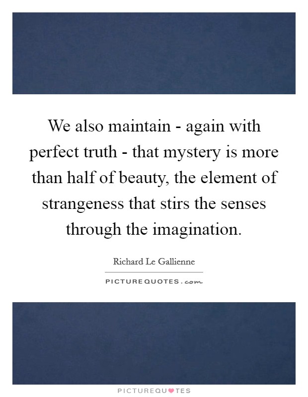 We also maintain - again with perfect truth - that mystery is more than half of beauty, the element of strangeness that stirs the senses through the imagination. Picture Quote #1
