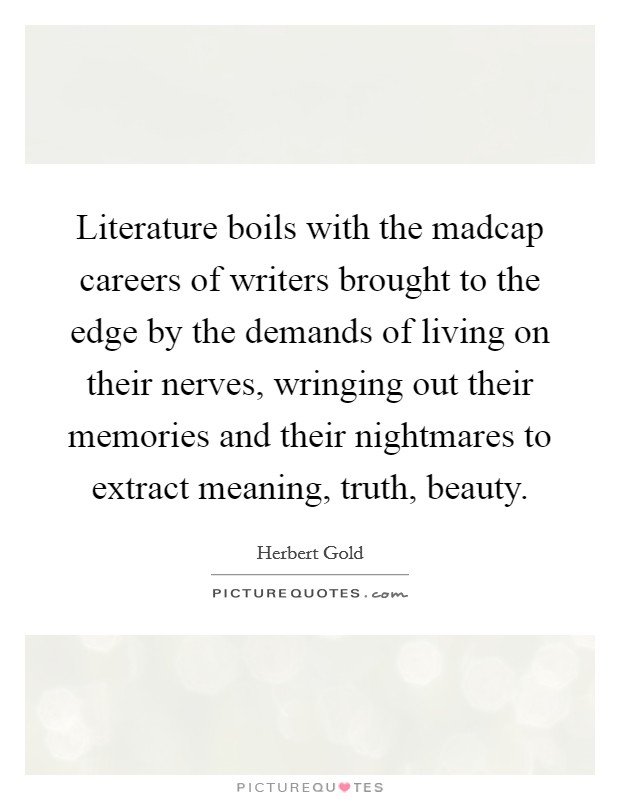 Literature boils with the madcap careers of writers brought to the edge by the demands of living on their nerves, wringing out their memories and their nightmares to extract meaning, truth, beauty. Picture Quote #1