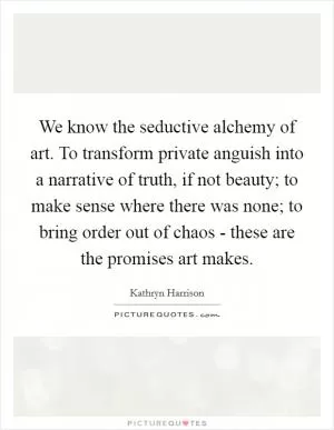 We know the seductive alchemy of art. To transform private anguish into a narrative of truth, if not beauty; to make sense where there was none; to bring order out of chaos - these are the promises art makes Picture Quote #1