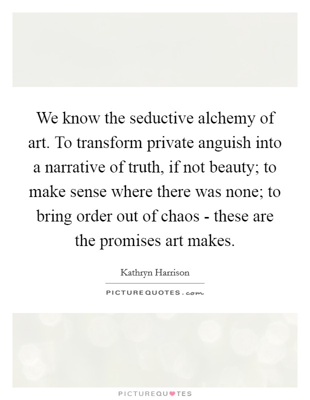 We know the seductive alchemy of art. To transform private anguish into a narrative of truth, if not beauty; to make sense where there was none; to bring order out of chaos - these are the promises art makes. Picture Quote #1