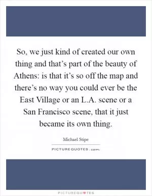 So, we just kind of created our own thing and that’s part of the beauty of Athens: is that it’s so off the map and there’s no way you could ever be the East Village or an L.A. scene or a San Francisco scene, that it just became its own thing Picture Quote #1