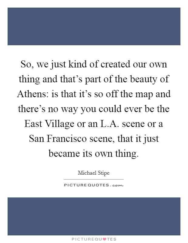 So, we just kind of created our own thing and that's part of the beauty of Athens: is that it's so off the map and there's no way you could ever be the East Village or an L.A. scene or a San Francisco scene, that it just became its own thing. Picture Quote #1