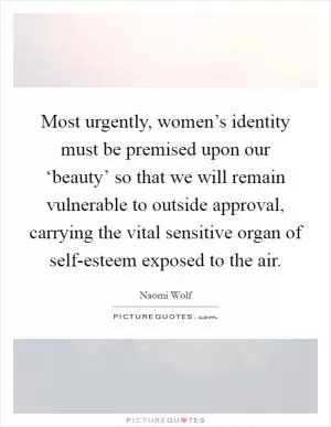 Most urgently, women’s identity must be premised upon our ‘beauty’ so that we will remain vulnerable to outside approval, carrying the vital sensitive organ of self-esteem exposed to the air Picture Quote #1