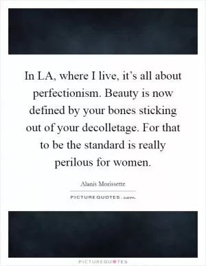 In LA, where I live, it’s all about perfectionism. Beauty is now defined by your bones sticking out of your decolletage. For that to be the standard is really perilous for women Picture Quote #1