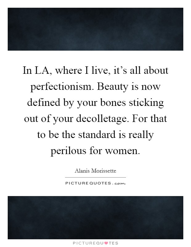 In LA, where I live, it's all about perfectionism. Beauty is now defined by your bones sticking out of your decolletage. For that to be the standard is really perilous for women. Picture Quote #1