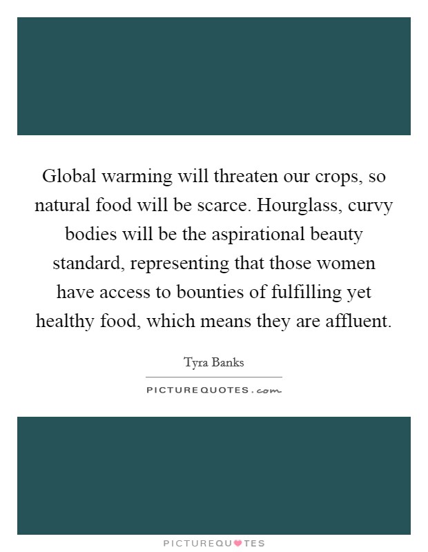 Global warming will threaten our crops, so natural food will be scarce. Hourglass, curvy bodies will be the aspirational beauty standard, representing that those women have access to bounties of fulfilling yet healthy food, which means they are affluent. Picture Quote #1
