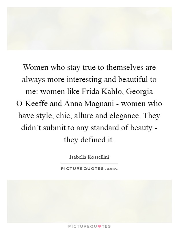 Women who stay true to themselves are always more interesting and beautiful to me: women like Frida Kahlo, Georgia O'Keeffe and Anna Magnani - women who have style, chic, allure and elegance. They didn't submit to any standard of beauty - they defined it. Picture Quote #1