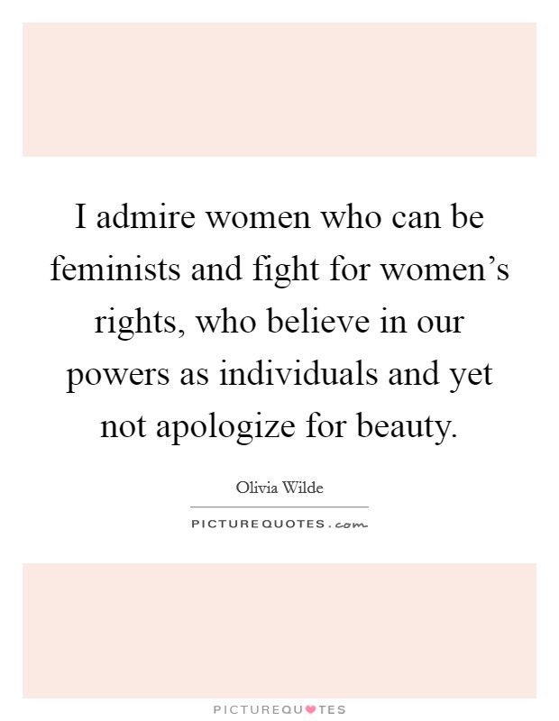 I admire women who can be feminists and fight for women's rights, who believe in our powers as individuals and yet not apologize for beauty. Picture Quote #1