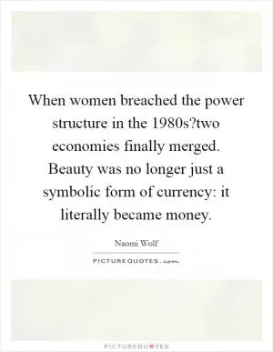 When women breached the power structure in the 1980s?two economies finally merged. Beauty was no longer just a symbolic form of currency: it literally became money Picture Quote #1