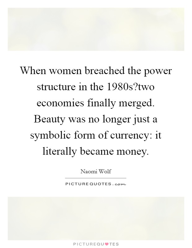 When women breached the power structure in the 1980s?two economies finally merged. Beauty was no longer just a symbolic form of currency: it literally became money. Picture Quote #1