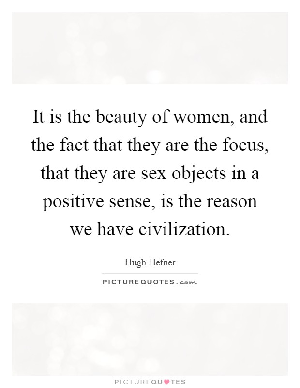 It is the beauty of women, and the fact that they are the focus, that they are sex objects in a positive sense, is the reason we have civilization. Picture Quote #1