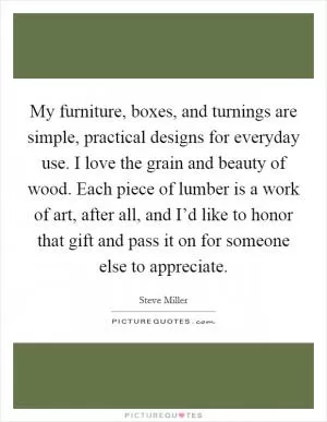 My furniture, boxes, and turnings are simple, practical designs for everyday use. I love the grain and beauty of wood. Each piece of lumber is a work of art, after all, and I’d like to honor that gift and pass it on for someone else to appreciate Picture Quote #1