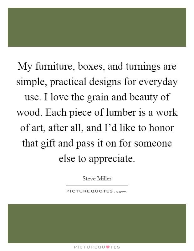 My furniture, boxes, and turnings are simple, practical designs for everyday use. I love the grain and beauty of wood. Each piece of lumber is a work of art, after all, and I'd like to honor that gift and pass it on for someone else to appreciate. Picture Quote #1