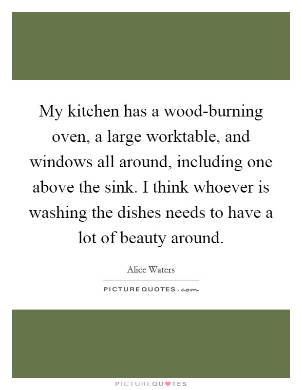 My kitchen has a wood-burning oven, a large worktable, and windows all around, including one above the sink. I think whoever is washing the dishes needs to have a lot of beauty around. Picture Quote #1
