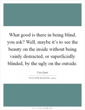 What good is there in being blind, you ask? Well, maybe it’s to see the beauty on the inside without being vainly distracted, or superficially blinded, by the ugly on the outside Picture Quote #1