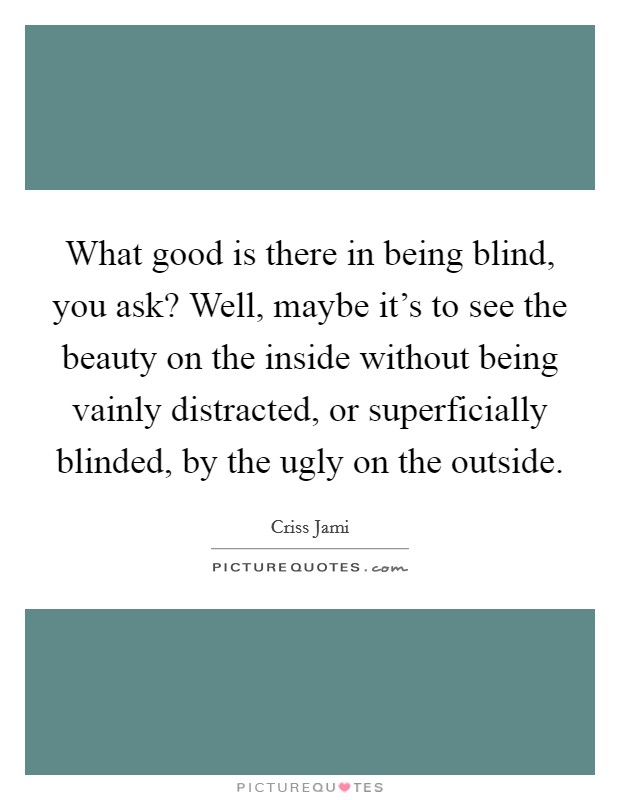 What good is there in being blind, you ask? Well, maybe it's to see the beauty on the inside without being vainly distracted, or superficially blinded, by the ugly on the outside. Picture Quote #1