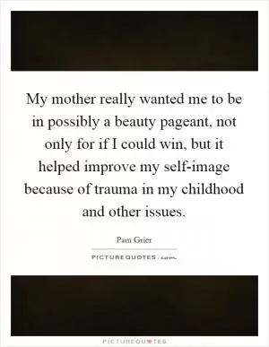My mother really wanted me to be in possibly a beauty pageant, not only for if I could win, but it helped improve my self-image because of trauma in my childhood and other issues Picture Quote #1