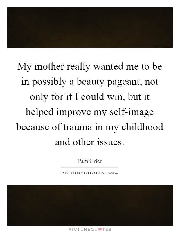 My mother really wanted me to be in possibly a beauty pageant, not only for if I could win, but it helped improve my self-image because of trauma in my childhood and other issues. Picture Quote #1