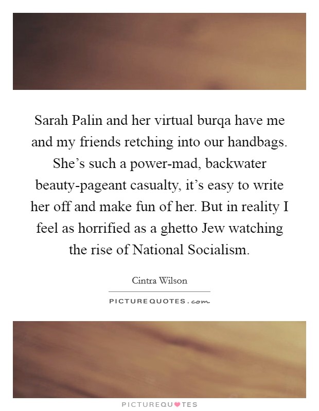 Sarah Palin and her virtual burqa have me and my friends retching into our handbags. She's such a power-mad, backwater beauty-pageant casualty, it's easy to write her off and make fun of her. But in reality I feel as horrified as a ghetto Jew watching the rise of National Socialism. Picture Quote #1