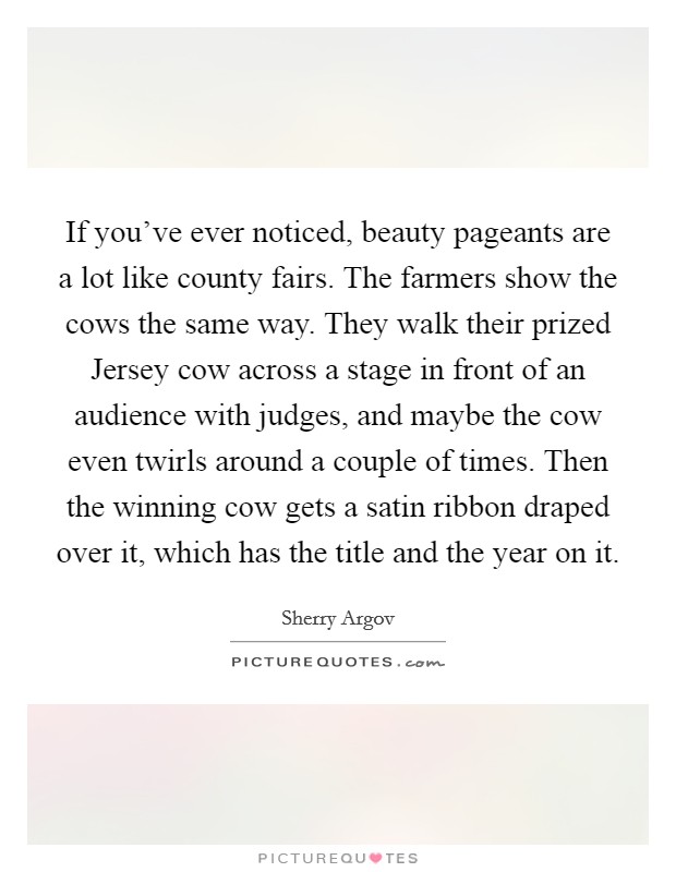 If you've ever noticed, beauty pageants are a lot like county fairs. The farmers show the cows the same way. They walk their prized Jersey cow across a stage in front of an audience with judges, and maybe the cow even twirls around a couple of times. Then the winning cow gets a satin ribbon draped over it, which has the title and the year on it. Picture Quote #1
