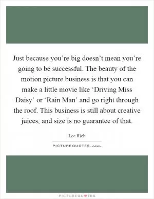 Just because you’re big doesn’t mean you’re going to be successful. The beauty of the motion picture business is that you can make a little movie like ‘Driving Miss Daisy’ or ‘Rain Man’ and go right through the roof. This business is still about creative juices, and size is no guarantee of that Picture Quote #1