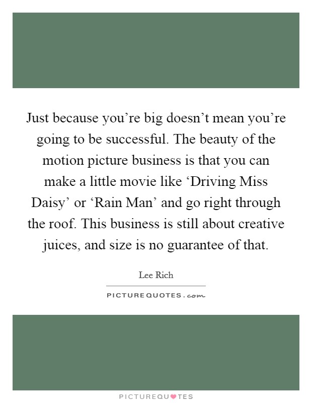 Just because you're big doesn't mean you're going to be successful. The beauty of the motion picture business is that you can make a little movie like ‘Driving Miss Daisy' or ‘Rain Man' and go right through the roof. This business is still about creative juices, and size is no guarantee of that. Picture Quote #1