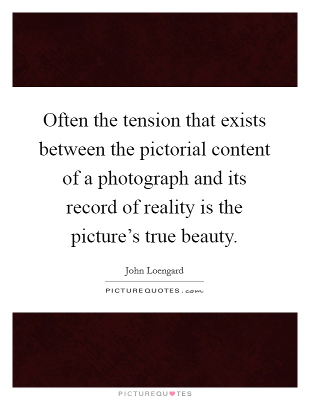 Often the tension that exists between the pictorial content of a photograph and its record of reality is the picture's true beauty. Picture Quote #1