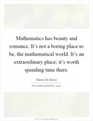 Mathematics has beauty and romance. It’s not a boring place to be, the mathematical world. It’s an extraordinary place; it’s worth spending time there Picture Quote #1