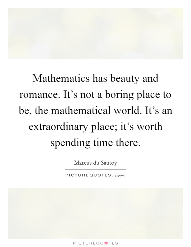 Mathematics has beauty and romance. It's not a boring place to be, the mathematical world. It's an extraordinary place; it's worth spending time there. Picture Quote #1