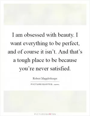 I am obsessed with beauty. I want everything to be perfect, and of course it isn’t. And that’s a tough place to be because you’re never satisfied Picture Quote #1