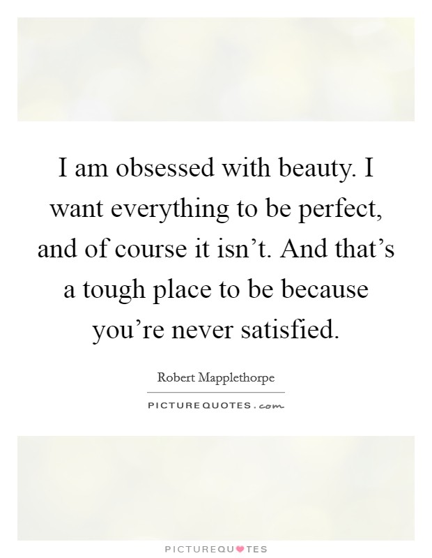 I am obsessed with beauty. I want everything to be perfect, and of course it isn't. And that's a tough place to be because you're never satisfied. Picture Quote #1