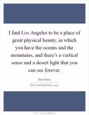 I find Los Angeles to be a place of great physical beauty, in which you have the oceans and the mountains, and there’s a vertical sense and a desert light that you can see forever Picture Quote #1
