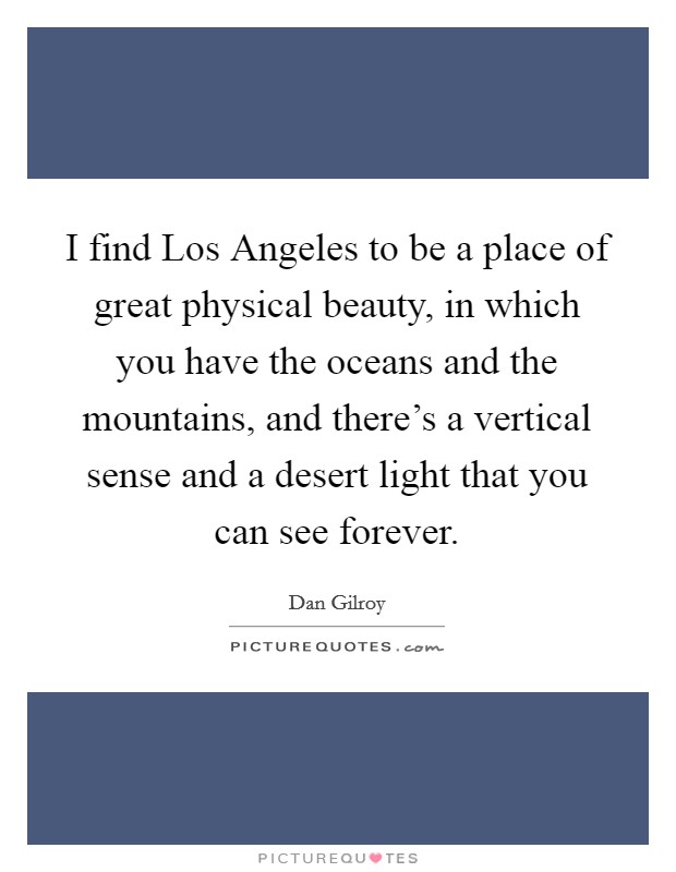 I find Los Angeles to be a place of great physical beauty, in which you have the oceans and the mountains, and there's a vertical sense and a desert light that you can see forever. Picture Quote #1