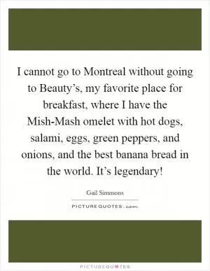 I cannot go to Montreal without going to Beauty’s, my favorite place for breakfast, where I have the Mish-Mash omelet with hot dogs, salami, eggs, green peppers, and onions, and the best banana bread in the world. It’s legendary! Picture Quote #1