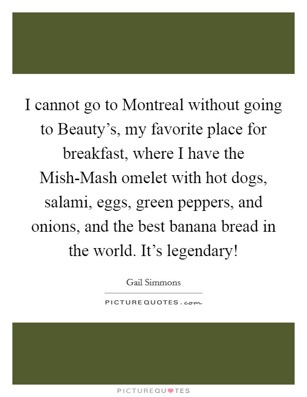 I cannot go to Montreal without going to Beauty's, my favorite place for breakfast, where I have the Mish-Mash omelet with hot dogs, salami, eggs, green peppers, and onions, and the best banana bread in the world. It's legendary! Picture Quote #1