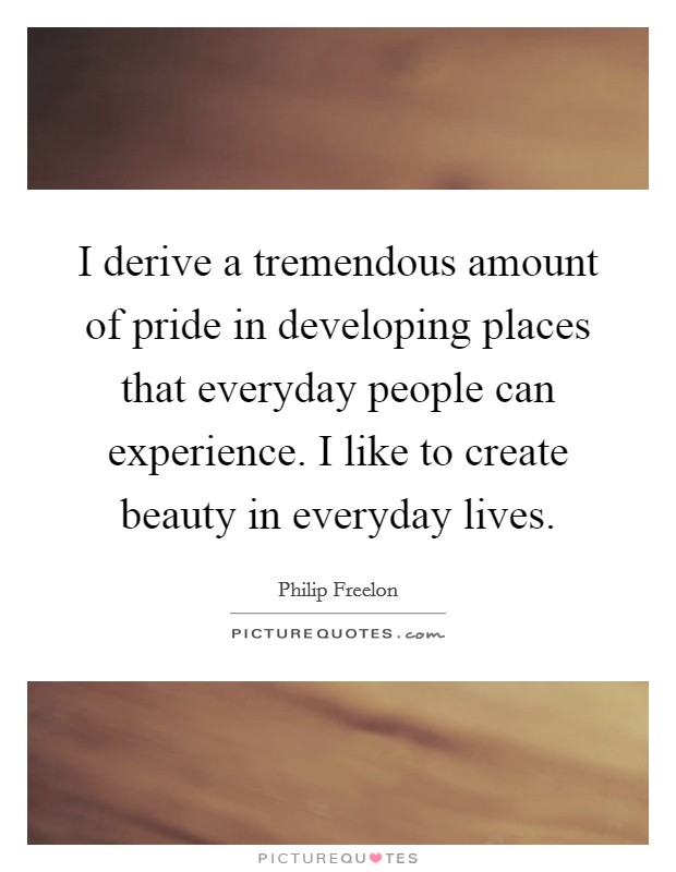 I derive a tremendous amount of pride in developing places that everyday people can experience. I like to create beauty in everyday lives. Picture Quote #1