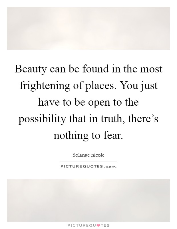 Beauty can be found in the most frightening of places. You just have to be open to the possibility that in truth, there's nothing to fear. Picture Quote #1