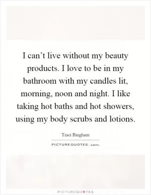 I can’t live without my beauty products. I love to be in my bathroom with my candles lit, morning, noon and night. I like taking hot baths and hot showers, using my body scrubs and lotions Picture Quote #1