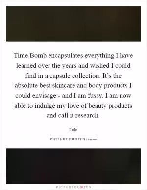 Time Bomb encapsulates everything I have learned over the years and wished I could find in a capsule collection. It’s the absolute best skincare and body products I could envisage - and I am fussy. I am now able to indulge my love of beauty products and call it research Picture Quote #1