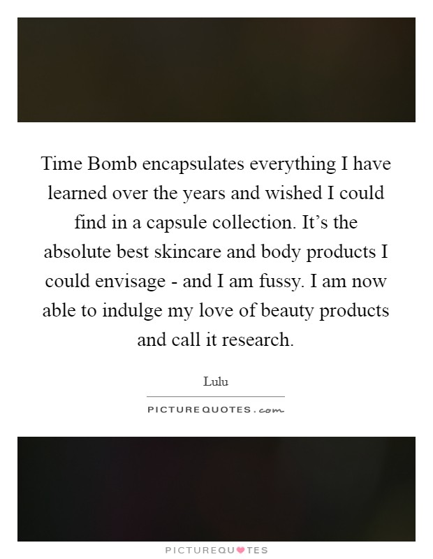 Time Bomb encapsulates everything I have learned over the years and wished I could find in a capsule collection. It's the absolute best skincare and body products I could envisage - and I am fussy. I am now able to indulge my love of beauty products and call it research. Picture Quote #1