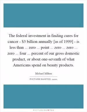 The federal investment in finding cures for cancer - $3 billion annually [as of 1999] - is less than ... zero ... point ... zero ... zero ... zero ... four ... percent of our gross domestic product, or about one-seventh of what Americans spend on beauty products Picture Quote #1