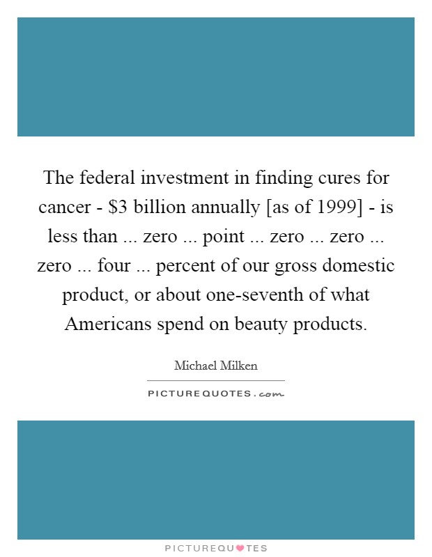 The federal investment in finding cures for cancer - $3 billion annually [as of 1999] - is less than ... zero ... point ... zero ... zero ... zero ... four ... percent of our gross domestic product, or about one-seventh of what Americans spend on beauty products. Picture Quote #1