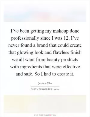 I’ve been getting my makeup done professionally since I was 12, I’ve never found a brand that could create that glowing look and flawless finish we all want from beauty products with ingredients that were effective and safe. So I had to create it Picture Quote #1