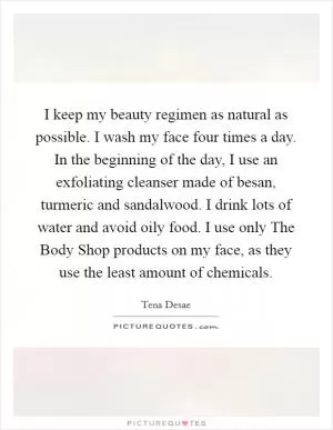 I keep my beauty regimen as natural as possible. I wash my face four times a day. In the beginning of the day, I use an exfoliating cleanser made of besan, turmeric and sandalwood. I drink lots of water and avoid oily food. I use only The Body Shop products on my face, as they use the least amount of chemicals Picture Quote #1