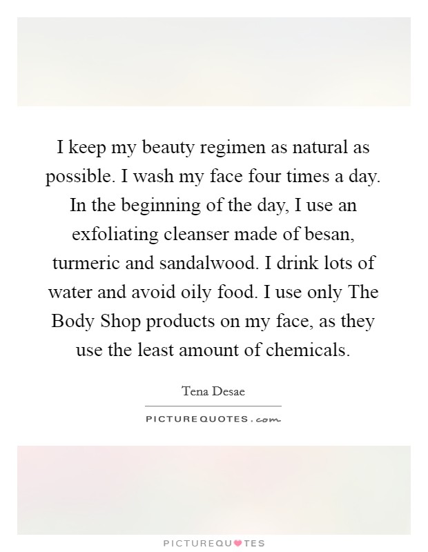 I keep my beauty regimen as natural as possible. I wash my face four times a day. In the beginning of the day, I use an exfoliating cleanser made of besan, turmeric and sandalwood. I drink lots of water and avoid oily food. I use only The Body Shop products on my face, as they use the least amount of chemicals. Picture Quote #1