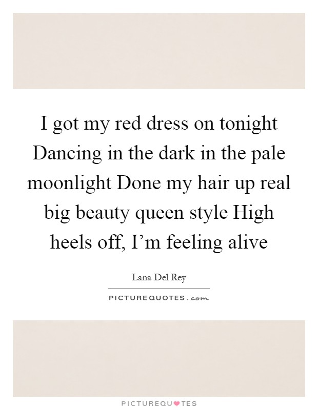 I got my red dress on tonight Dancing in the dark in the pale moonlight Done my hair up real big beauty queen style High heels off, I'm feeling alive Picture Quote #1