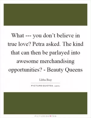 What --- you don’t believe in true love? Petra asked. The kind that can then be parlayed into awesome merchandising opportunities? - Beauty Queens Picture Quote #1