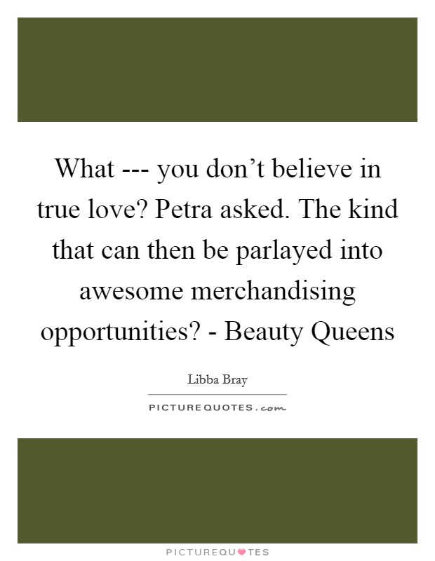 What --- you don't believe in true love? Petra asked. The kind that can then be parlayed into awesome merchandising opportunities? - Beauty Queens Picture Quote #1