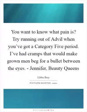You want to know what pain is? Try running out of Advil when you’ve got a Category Five period. I’ve had cramps that would make grown men beg for a bullet between the eyes. - Jennifer, Beauty Queens Picture Quote #1