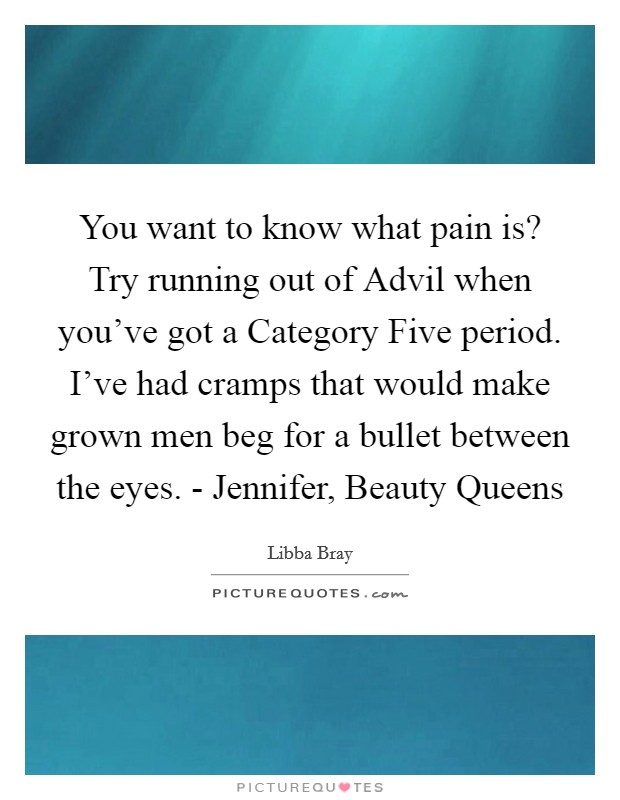 You want to know what pain is? Try running out of Advil when you've got a Category Five period. I've had cramps that would make grown men beg for a bullet between the eyes. - Jennifer, Beauty Queens Picture Quote #1